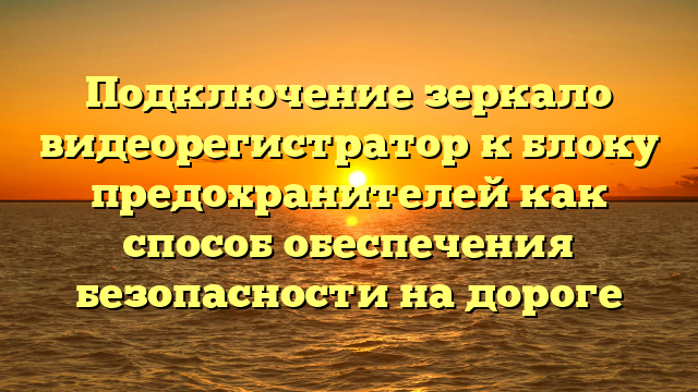 Подключение зеркало видеорегистратор к блоку предохранителей как способ обеспечения безопасности на дороге