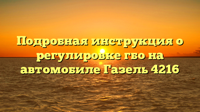 Подробная инструкция о регулировке гбо на автомобиле Газель 4216