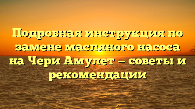 Подробная инструкция по замене масляного насоса на Чери Амулет — советы и рекомендации