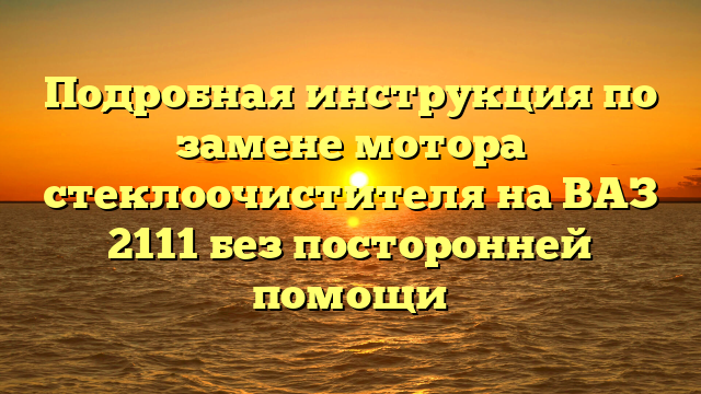 Подробная инструкция по замене мотора стеклоочистителя на ВАЗ 2111 без посторонней помощи