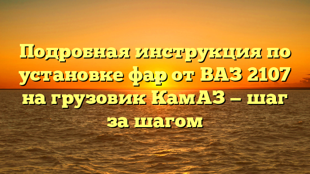 Подробная инструкция по установке фар от ВАЗ 2107 на грузовик КамАЗ — шаг за шагом