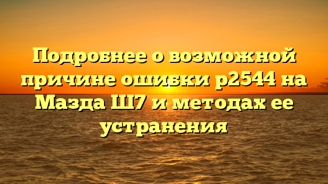 Подробнее о возможной причине ошибки р2544 на Мазда Ш7 и методах ее устранения