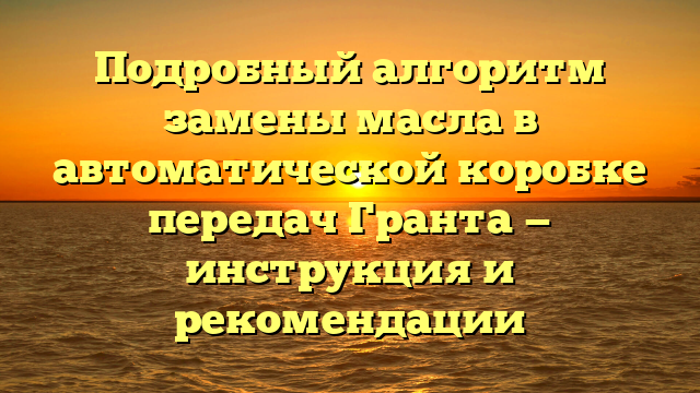 Подробный алгоритм замены масла в автоматической коробке передач Гранта — инструкция и рекомендации