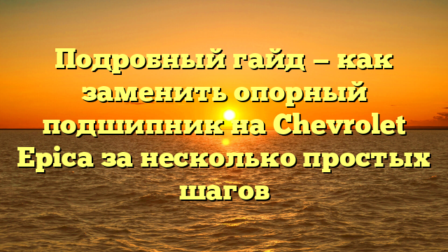 Подробный гайд — как заменить опорный подшипник на Chevrolet Epica за несколько простых шагов