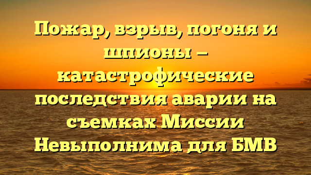 Пожар, взрыв, погоня и шпионы — катастрофические последствия аварии на съемках Миссии Невыполнима для БМВ