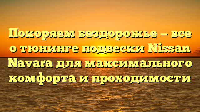 Покоряем бездорожье — все о тюнинге подвески Nissan Navara для максимального комфорта и проходимости