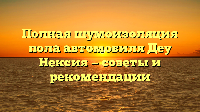 Полная шумоизоляция пола автомобиля Деу Нексия — советы и рекомендации