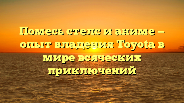 Помесь стелс и аниме — опыт владения Toyota в мире всяческих приключений