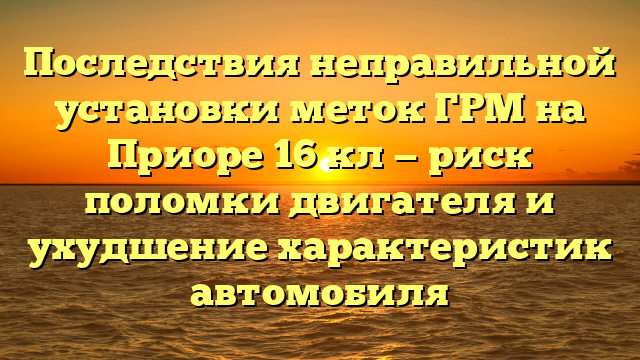 Последствия неправильной установки меток ГРМ на Приоре 16 кл — риск поломки двигателя и ухудшение характеристик автомобиля