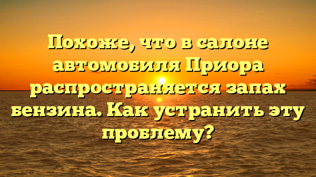 Похоже, что в салоне автомобиля Приора распространяется запах бензина. Как устранить эту проблему?