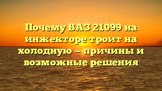 Почему ВАЗ 21099 на инжекторе троит на холодную — причины и возможные решения