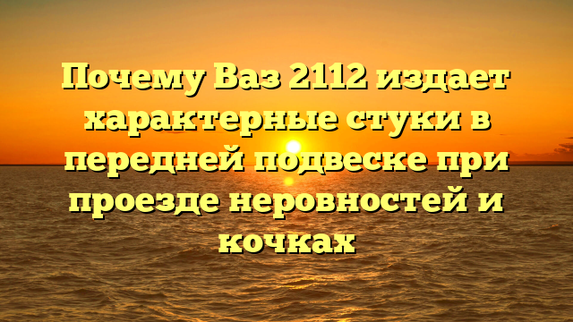 Почему Ваз 2112 издает характерные стуки в передней подвеске при проезде неровностей и кочках