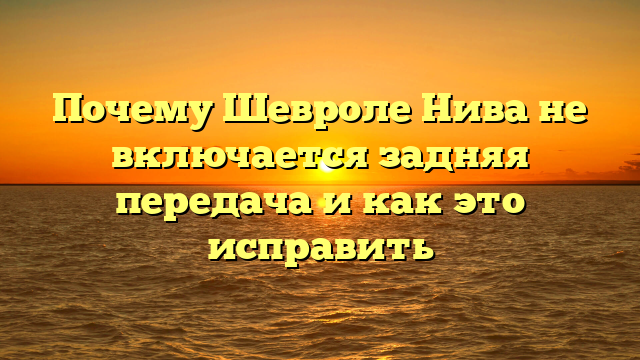 Почему Шевроле Нива не включается задняя передача и как это исправить