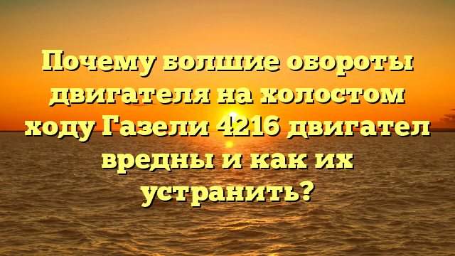 Почему болшие обороты двигателя на холостом ходу Газели 4216 двигател вредны и как их устранить?