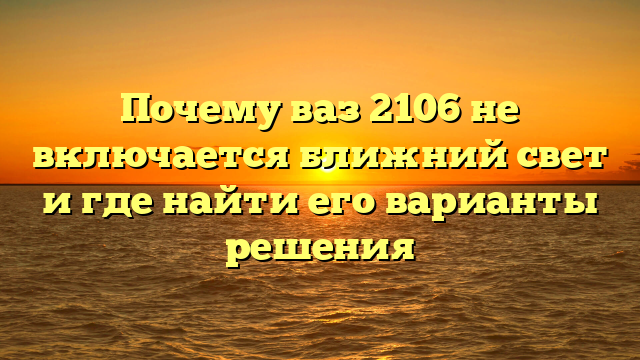 Почему ваз 2106 не включается ближний свет и где найти его варианты решения