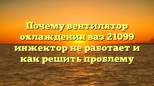 Почему вентилятор охлаждения ваз 21099 инжектор не работает и как решить проблему