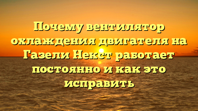 Почему вентилятор охлаждения двигателя на Газели Некст работает постоянно и как это исправить