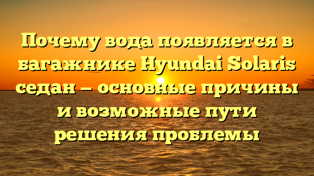 Почему вода появляется в багажнике Hyundai Solaris седан — основные причины и возможные пути решения проблемы