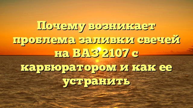 Почему возникает проблема заливки свечей на ВАЗ 2107 с карбюратором и как ее устранить