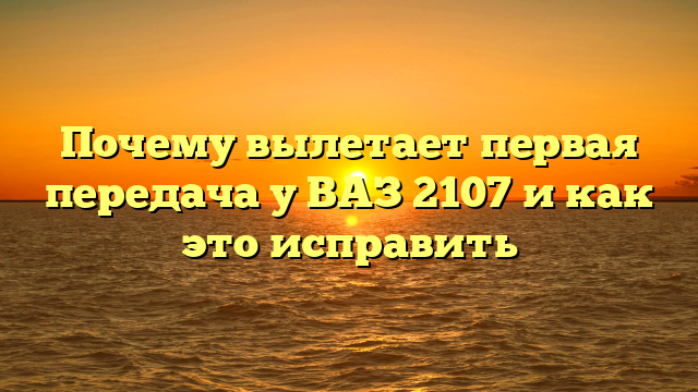 Почему вылетает первая передача у ВАЗ 2107 и как это исправить