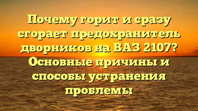 Почему горит и сразу сгорает предохранитель дворников на ВАЗ 2107? Основные причины и способы устранения проблемы