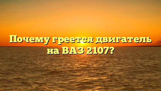 Почему греется двигатель на ВАЗ 2107?