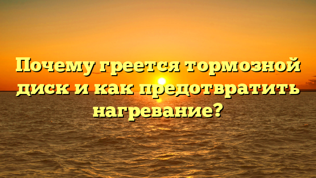 Почему греется тормозной диск и как предотвратить нагревание?