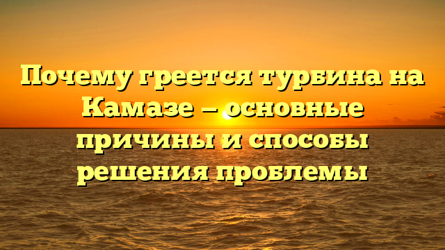 Почему греется турбина на Камазе — основные причины и способы решения проблемы