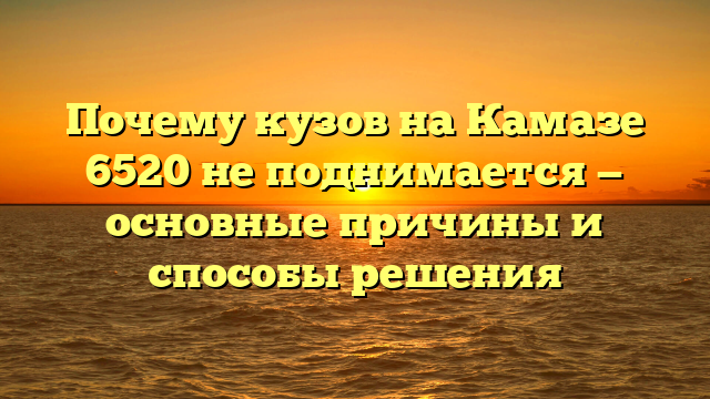 Почему кузов на Камазе 6520 не поднимается — основные причины и способы решения