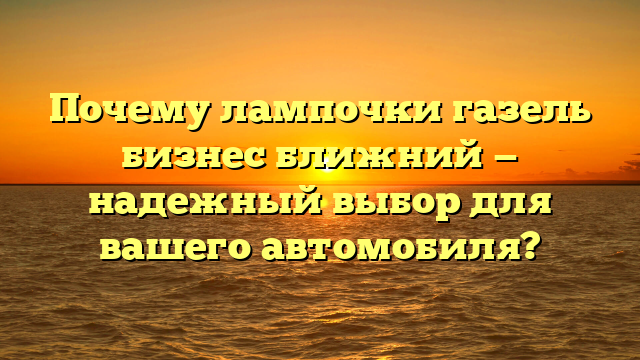 Почему лампочки газель бизнес ближний — надежный выбор для вашего автомобиля?