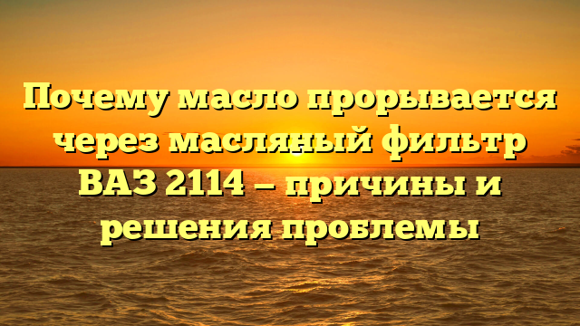 Почему масло прорывается через масляный фильтр ВАЗ 2114 — причины и решения проблемы