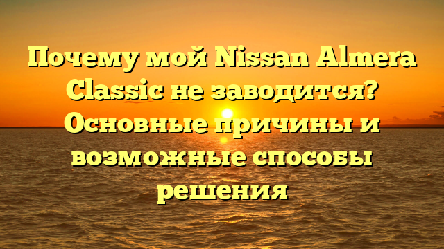 Почему мой Nissan Almera Classic не заводится? Основные причины и возможные способы решения