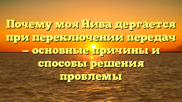 Почему моя Нива дергается при переключении передач — основные причины и способы решения проблемы