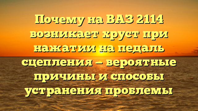 Почему на ВАЗ 2114 возникает хруст при нажатии на педаль сцепления — вероятные причины и способы устранения проблемы