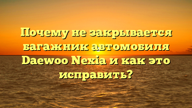 Почему не закрывается багажник автомобиля Daewoo Nexia и как это исправить?