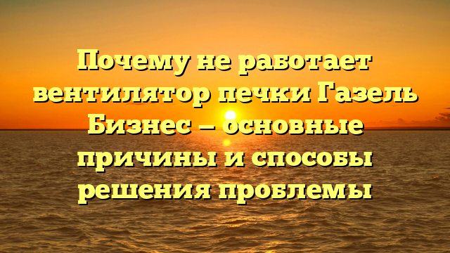 Почему не работает вентилятор печки Газель Бизнес — основные причины и способы решения проблемы