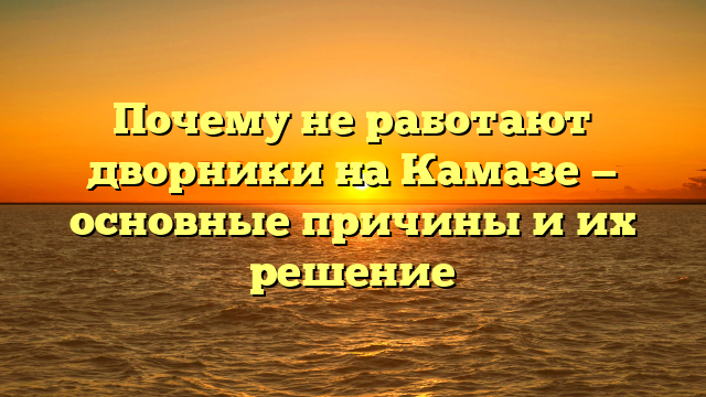 Почему не работают дворники на Камазе — основные причины и их решение