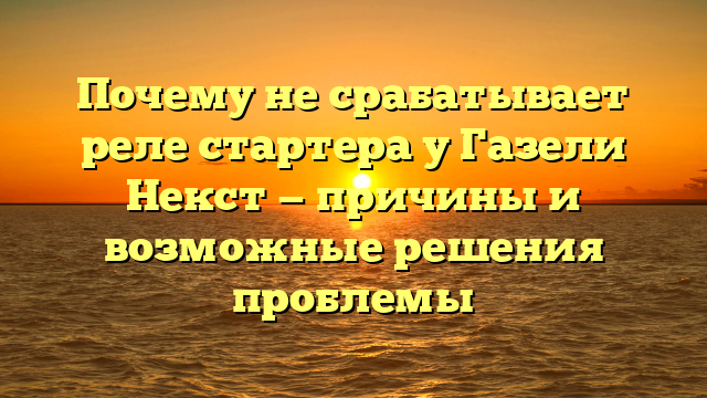 Почему не срабатывает реле стартера у Газели Некст — причины и возможные решения проблемы