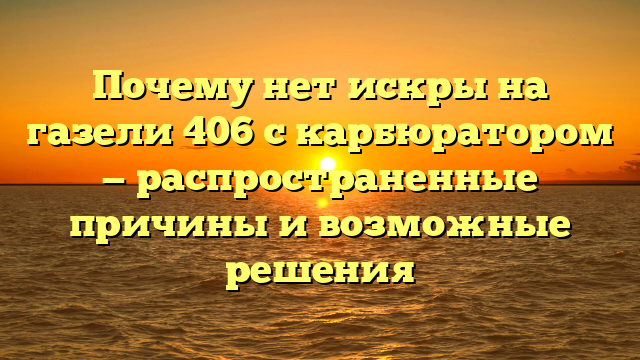 Почему нет искры на газели 406 с карбюратором — распространенные причины и возможные решения