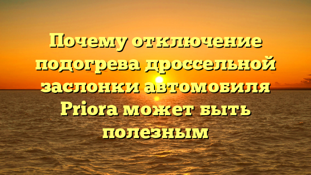 Почему отключение подогрева дроссельной заслонки автомобиля Priora может быть полезным