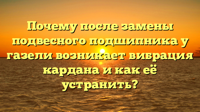 Почему после замены подвесного подшипника у газели возникает вибрация кардана и как её устранить?