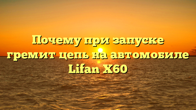 Почему при запуске гремит цепь на автомобиле Lifan X60