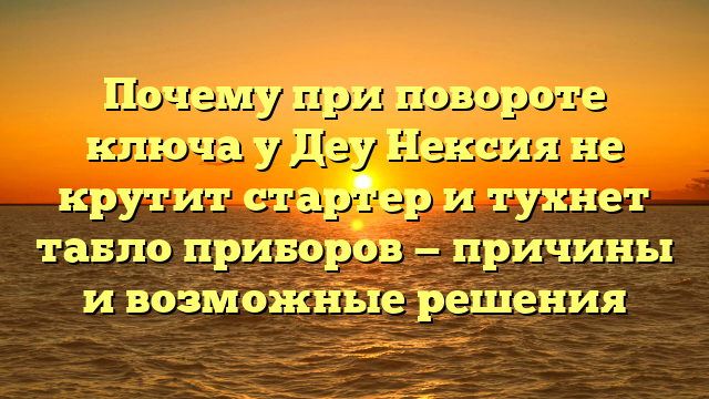 Почему при повороте ключа у Деу Нексия не крутит стартер и тухнет табло приборов — причины и возможные решения