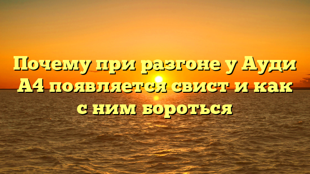 Почему при разгоне у Ауди А4 появляется свист и как с ним бороться