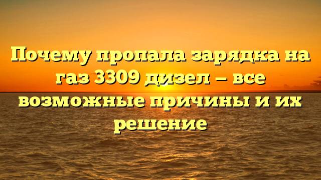 Почему пропала зарядка на газ 3309 дизел — все возможные причины и их решение