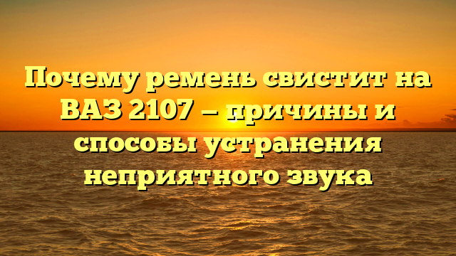 Почему ремень свистит на ВАЗ 2107 — причины и способы устранения неприятного звука