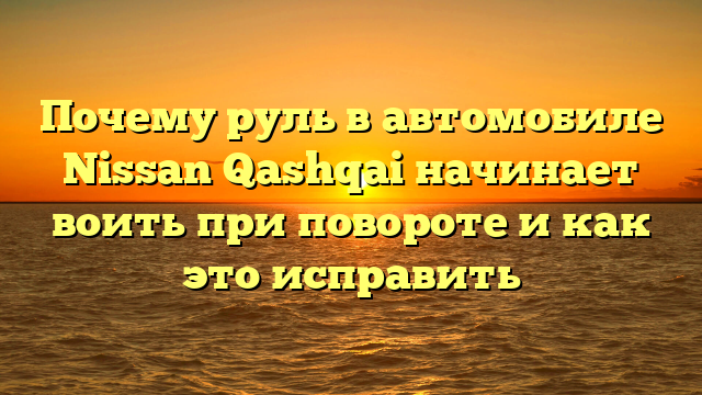 Почему руль в автомобиле Nissan Qashqai начинает воить при повороте и как это исправить