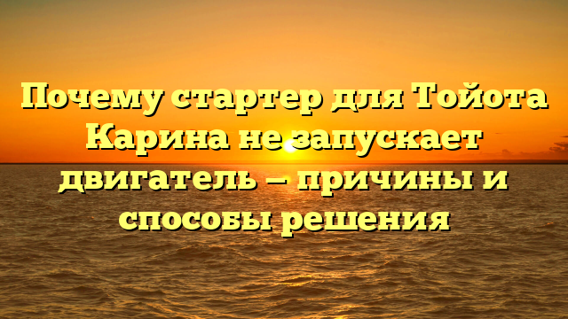 Почему стартер для Тойота Карина не запускает двигатель — причины и способы решения