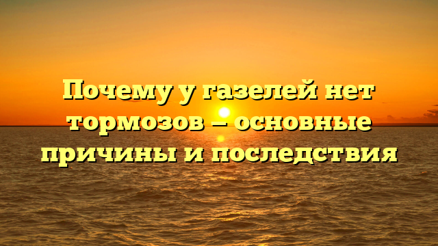 Почему у газелей нет тормозов — основные причины и последствия