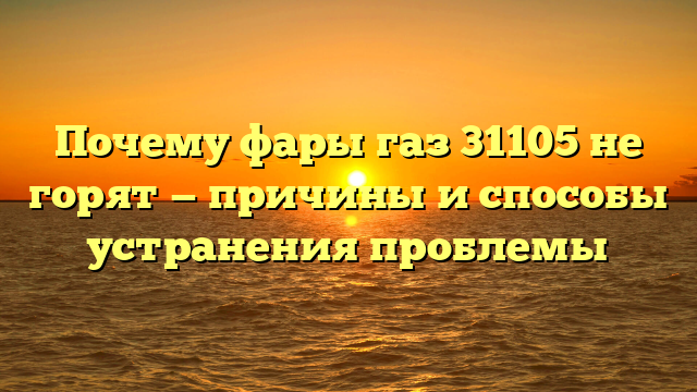 Почему фары газ 31105 не горят — причины и способы устранения проблемы